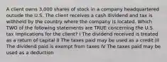 A client owns 3,000 shares of stock in a company headquartered outside the U.S. The client receives a cash dividend and tax is withheld by the country where the company is located. Which TWO of the following statements are TRUE concerning the U.S. tax implications for the client? I The dividend received is treated as a return of capital II The taxes paid may be used as a credit III The dividend paid is exempt from taxes IV The taxes paid may be used as a deduction