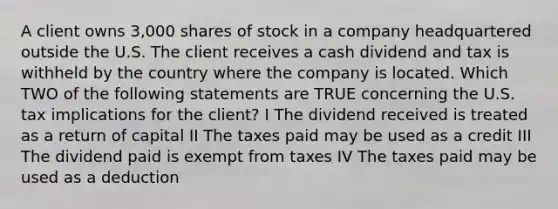 A client owns 3,000 shares of stock in a company headquartered outside the U.S. The client receives a cash dividend and tax is withheld by the country where the company is located. Which TWO of the following statements are TRUE concerning the U.S. tax implications for the client? I The dividend received is treated as a return of capital II The taxes paid may be used as a credit III The dividend paid is exempt from taxes IV The taxes paid may be used as a deduction