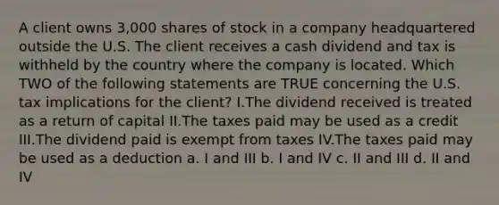 A client owns 3,000 shares of stock in a company headquartered outside the U.S. The client receives a cash dividend and tax is withheld by the country where the company is located. Which TWO of the following statements are TRUE concerning the U.S. tax implications for the client? I.The dividend received is treated as a return of capital II.The taxes paid may be used as a credit III.The dividend paid is exempt from taxes IV.The taxes paid may be used as a deduction a. I and III b. I and IV c. II and III d. II and IV