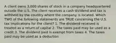 A client owns 3,000 shares of stock in a company headquartered outside the U.S. The client receives a cash dividend and tax is withheld by the country where the company is located. Which TWO of the following statements are TRUE concerning the U.S. tax implications for the client? 1. The dividend received is treated as a return of capital 2. The taxes paid may be used as a credit 3. The dividend paid is exempt from taxes 4. The taxes paid may be used as a deduction