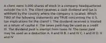 A client owns 3,000 shares of stock in a company headquartered outside the U.S. The client receives a cash dividend and tax is withheld by the country where the company is located. Which TWO of the following statements are TRUE concerning the U.S. tax implications for the client? I. The dividend received is treated as a return of capital II. The taxes paid may be used as a credit III. The dividend paid is exempt from taxes IV. The taxes paid may be used as a deduction A. II and III B. I and IV C. I and III D. II and IV