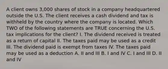 A client owns 3,000 shares of stock in a company headquartered outside the U.S. The client receives a cash dividend and tax is withheld by the country where the company is located. Which TWO of the following statements are TRUE concerning the U.S. tax implications for the client? I. The dividend received is treated as a return of capital II. The taxes paid may be used as a credit III. The dividend paid is exempt from taxes IV. The taxes paid may be used as a deduction A. II and III B. I and IV C. I and III D. II and IV