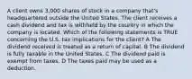 A client owns 3,000 shares of stock in a company that's headquartered outside the United States. The client receives a cash dividend and tax is withheld by the country in which the company is located. Which of the following statements is TRUE concerning the U.S. tax implications for the client? A The dividend received is treated as a return of capital. B The dividend is fully taxable in the United States. C The dividend paid is exempt from taxes. D The taxes paid may be used as a deduction.