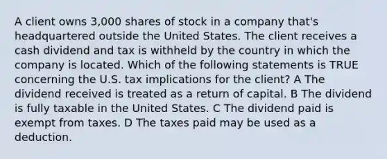 A client owns 3,000 shares of stock in a company that's headquartered outside the United States. The client receives a cash dividend and tax is withheld by the country in which the company is located. Which of the following statements is TRUE concerning the U.S. tax implications for the client? A The dividend received is treated as a return of capital. B The dividend is fully taxable in the United States. C The dividend paid is exempt from taxes. D The taxes paid may be used as a deduction.