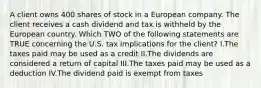 A client owns 400 shares of stock in a European company. The client receives a cash dividend and tax is withheld by the European country. Which TWO of the following statements are TRUE concerning the U.S. tax implications for the client? I.The taxes paid may be used as a credit II.The dividends are considered a return of capital III.The taxes paid may be used as a deduction IV.The dividend paid is exempt from taxes