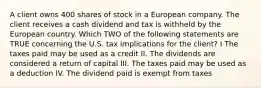 A client owns 400 shares of stock in a European company. The client receives a cash dividend and tax is withheld by the European country. Which TWO of the following statements are TRUE concerning the U.S. tax implications for the client? I The taxes paid may be used as a credit II. The dividends are considered a return of capital III. The taxes paid may be used as a deduction IV. The dividend paid is exempt from taxes