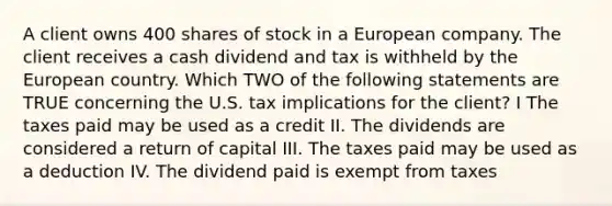 A client owns 400 shares of stock in a European company. The client receives a cash dividend and tax is withheld by the European country. Which TWO of the following statements are TRUE concerning the U.S. tax implications for the client? I The taxes paid may be used as a credit II. The dividends are considered a return of capital III. The taxes paid may be used as a deduction IV. The dividend paid is exempt from taxes