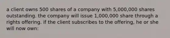 a client owns 500 shares of a company with 5,000,000 shares outstanding. the company will issue 1,000,000 share through a rights offering. if the client subscribes to the offering, he or she will now own: