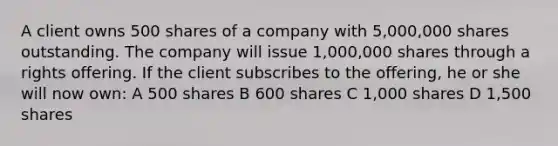 A client owns 500 shares of a company with 5,000,000 shares outstanding. The company will issue 1,000,000 shares through a rights offering. If the client subscribes to the offering, he or she will now own: A 500 shares B 600 shares C 1,000 shares D 1,500 shares