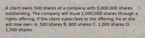 A client owns 500 shares of a company with 5,000,000 shares outstanding. The company will issue 1,000,000 shares through a rights offering. If the client subscribes to the offering, he or she will now own: A. 500 shares B. 600 shares C. 1,000 shares D. 1,500 shares