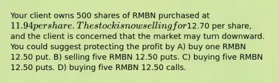 Your client owns 500 shares of RMBN purchased at 11.94 per share. The stock is now selling for12.70 per share, and the client is concerned that the market may turn downward. You could suggest protecting the profit by A) buy one RMBN 12.50 put. B) selling five RMBN 12.50 puts. C) buying five RMBN 12.50 puts. D) buying five RMBN 12.50 calls.