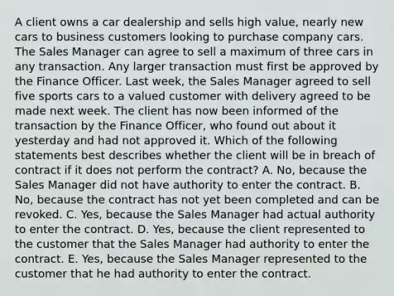 A client owns a car dealership and sells high value, nearly new cars to business customers looking to purchase company cars. The Sales Manager can agree to sell a maximum of three cars in any transaction. Any larger transaction must first be approved by the Finance Officer. Last week, the Sales Manager agreed to sell five sports cars to a valued customer with delivery agreed to be made next week. The client has now been informed of the transaction by the Finance Officer, who found out about it yesterday and had not approved it. Which of the following statements best describes whether the client will be in breach of contract if it does not perform the contract? A. No, because the Sales Manager did not have authority to enter the contract. B. No, because the contract has not yet been completed and can be revoked. C. Yes, because the Sales Manager had actual authority to enter the contract. D. Yes, because the client represented to the customer that the Sales Manager had authority to enter the contract. E. Yes, because the Sales Manager represented to the customer that he had authority to enter the contract.