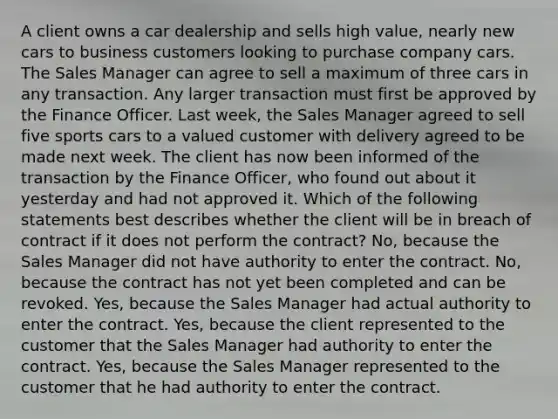 A client owns a car dealership and sells high value, nearly new cars to business customers looking to purchase company cars. The Sales Manager can agree to sell a maximum of three cars in any transaction. Any larger transaction must first be approved by the Finance Officer. Last week, the Sales Manager agreed to sell five sports cars to a valued customer with delivery agreed to be made next week. The client has now been informed of the transaction by the Finance Officer, who found out about it yesterday and had not approved it. Which of the following statements best describes whether the client will be in breach of contract if it does not perform the contract? No, because the Sales Manager did not have authority to enter the contract. No, because the contract has not yet been completed and can be revoked. Yes, because the Sales Manager had actual authority to enter the contract. Yes, because the client represented to the customer that the Sales Manager had authority to enter the contract. Yes, because the Sales Manager represented to the customer that he had authority to enter the contract.