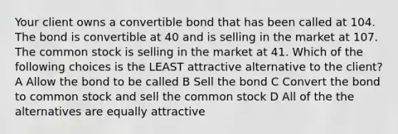 Your client owns a convertible bond that has been called at 104. The bond is convertible at 40 and is selling in the market at 107. The common stock is selling in the market at 41. Which of the following choices is the LEAST attractive alternative to the client? A Allow the bond to be called B Sell the bond C Convert the bond to common stock and sell the common stock D All of the the alternatives are equally attractive