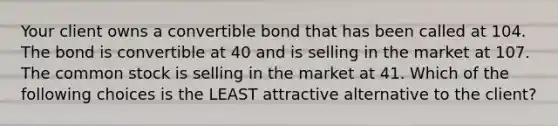 Your client owns a convertible bond that has been called at 104. The bond is convertible at 40 and is selling in the market at 107. The common stock is selling in the market at 41. Which of the following choices is the LEAST attractive alternative to the client?