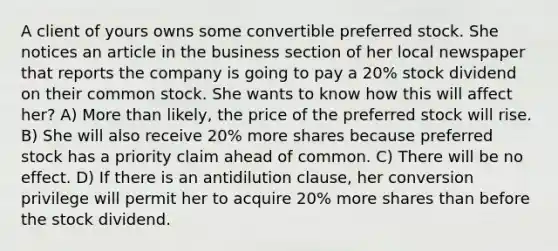 A client of yours owns some convertible preferred stock. She notices an article in the business section of her local newspaper that reports the company is going to pay a 20% stock dividend on their common stock. She wants to know how this will affect her? A) More than likely, the price of the preferred stock will rise. B) She will also receive 20% more shares because preferred stock has a priority claim ahead of common. C) There will be no effect. D) If there is an antidilution clause, her conversion privilege will permit her to acquire 20% more shares than before the stock dividend.