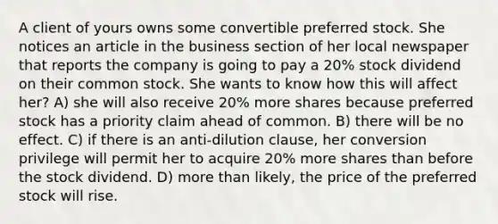 A client of yours owns some convertible preferred stock. She notices an article in the business section of her local newspaper that reports the company is going to pay a 20% stock dividend on their common stock. She wants to know how this will affect her? A) she will also receive 20% more shares because preferred stock has a priority claim ahead of common. B) there will be no effect. C) if there is an anti-dilution clause, her conversion privilege will permit her to acquire 20% more shares than before the stock dividend. D) more than likely, the price of the preferred stock will rise.