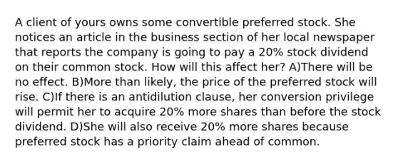 A client of yours owns some convertible preferred stock. She notices an article in the business section of her local newspaper that reports the company is going to pay a 20% stock dividend on their common stock. How will this affect her? A)There will be no effect. B)More than likely, the price of the preferred stock will rise. C)If there is an antidilution clause, her conversion privilege will permit her to acquire 20% more shares than before the stock dividend. D)She will also receive 20% more shares because preferred stock has a priority claim ahead of common.