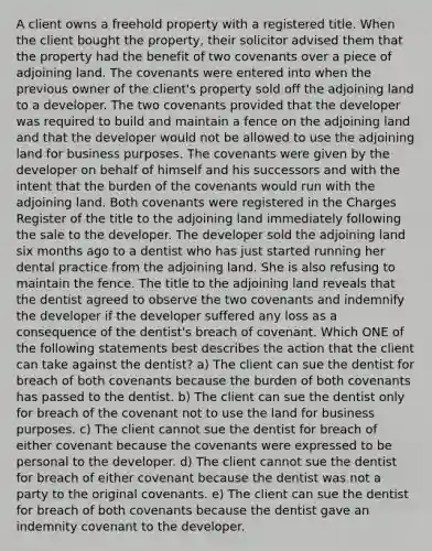 A client owns a freehold property with a registered title. When the client bought the property, their solicitor advised them that the property had the benefit of two covenants over a piece of adjoining land. The covenants were entered into when the previous owner of the client's property sold off the adjoining land to a developer. The two covenants provided that the developer was required to build and maintain a fence on the adjoining land and that the developer would not be allowed to use the adjoining land for business purposes. The covenants were given by the developer on behalf of himself and his successors and with the intent that the burden of the covenants would run with the adjoining land. Both covenants were registered in the Charges Register of the title to the adjoining land immediately following the sale to the developer. The developer sold the adjoining land six months ago to a dentist who has just started running her dental practice from the adjoining land. She is also refusing to maintain the fence. The title to the adjoining land reveals that the dentist agreed to observe the two covenants and indemnify the developer if the developer suffered any loss as a consequence of the dentist's breach of covenant. Which ONE of the following statements best describes the action that the client can take against the dentist? a) The client can sue the dentist for breach of both covenants because the burden of both covenants has passed to the dentist. b) The client can sue the dentist only for breach of the covenant not to use the land for business purposes. c) The client cannot sue the dentist for breach of either covenant because the covenants were expressed to be personal to the developer. d) The client cannot sue the dentist for breach of either covenant because the dentist was not a party to the original covenants. e) The client can sue the dentist for breach of both covenants because the dentist gave an indemnity covenant to the developer.