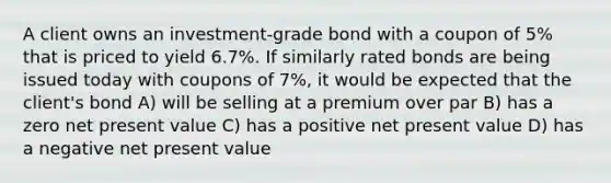 A client owns an investment-grade bond with a coupon of 5% that is priced to yield 6.7%. If similarly rated bonds are being issued today with coupons of 7%, it would be expected that the client's bond A) will be selling at a premium over par B) has a zero net present value C) has a positive net present value D) has a negative net present value