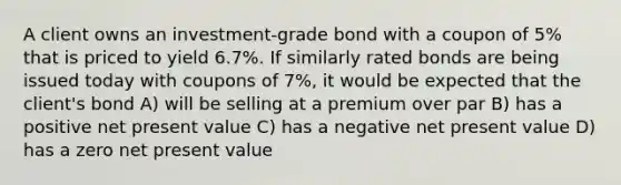 A client owns an investment-grade bond with a coupon of 5% that is priced to yield 6.7%. If similarly rated bonds are being issued today with coupons of 7%, it would be expected that the client's bond A) will be selling at a premium over par B) has a positive net present value C) has a negative net present value D) has a zero net present value