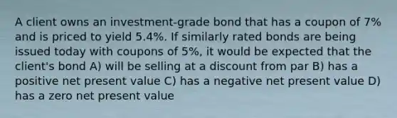 A client owns an investment-grade bond that has a coupon of 7% and is priced to yield 5.4%. If similarly rated bonds are being issued today with coupons of 5%, it would be expected that the client's bond A) will be selling at a discount from par B) has a positive net present value C) has a negative net present value D) has a zero net present value