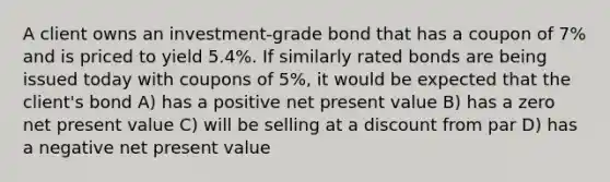 A client owns an investment-grade bond that has a coupon of 7% and is priced to yield 5.4%. If similarly rated bonds are being issued today with coupons of 5%, it would be expected that the client's bond A) has a positive net present value B) has a zero net present value C) will be selling at a discount from par D) has a negative net present value