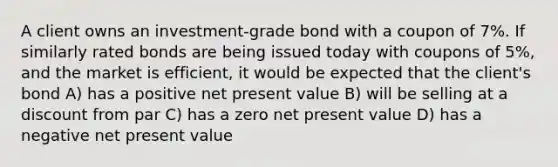 A client owns an investment-grade bond with a coupon of 7%. If similarly rated bonds are being issued today with coupons of 5%, and the market is efficient, it would be expected that the client's bond A) has a positive net present value B) will be selling at a discount from par C) has a zero net present value D) has a negative net present value