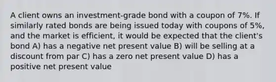 A client owns an investment-grade bond with a coupon of 7%. If similarly rated bonds are being issued today with coupons of 5%, and the market is efficient, it would be expected that the client's bond A) has a negative net present value B) will be selling at a discount from par C) has a zero net present value D) has a positive net present value