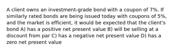 A client owns an investment-grade bond with a coupon of 7%. If similarly rated bonds are being issued today with coupons of 5%, and the market is efficient, it would be expected that the client's bond A) has a positive net present value B) will be selling at a discount from par C) has a negative net present value D) has a zero net present value