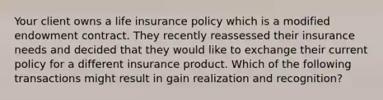 Your client owns a life insurance policy which is a modified endowment contract. They recently reassessed their insurance needs and decided that they would like to exchange their current policy for a different insurance product. Which of the following transactions might result in gain realization and recognition?