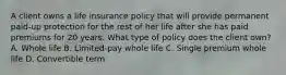 A client owns a life insurance policy that will provide permanent paid-up protection for the rest of her life after she has paid premiums for 20 years. What type of policy does the client own? A. Whole life B. Limited-pay whole life C. Single premium whole life D. Convertible term