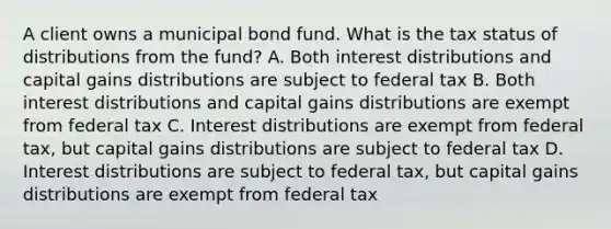 A client owns a municipal bond fund. What is the tax status of distributions from the fund? A. Both interest distributions and capital gains distributions are subject to federal tax B. Both interest distributions and capital gains distributions are exempt from federal tax C. Interest distributions are exempt from federal tax, but capital gains distributions are subject to federal tax D. Interest distributions are subject to federal tax, but capital gains distributions are exempt from federal tax