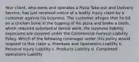 Your client, who owns and operates a Pizza Take-out and Delivery Service, has just received notice of a bodily injury claim by a customer against his business. The customer alleges that he bit on a chicken bone in the topping of his pizza and broke a tooth, which required substantial dental work. His business liability exposures are covered under the Commercial General Liability Policy. Which of the following coverages under this policy would respond to this claim a. Premises and Operations Liability b. Personal Injury Liability c. Products Liability d. Completed operations Liability