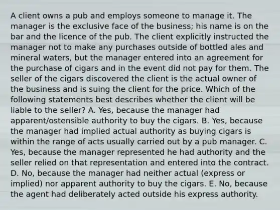 A client owns a pub and employs someone to manage it. The manager is the exclusive face of the business; his name is on the bar and the licence of the pub. The client explicitly instructed the manager not to make any purchases outside of bottled ales and mineral waters, but the manager entered into an agreement for the purchase of cigars and in the event did not pay for them. The seller of the cigars discovered the client is the actual owner of the business and is suing the client for the price. Which of the following statements best describes whether the client will be liable to the seller? A. Yes, because the manager had apparent/ostensible authority to buy the cigars. B. Yes, because the manager had implied actual authority as buying cigars is within the range of acts usually carried out by a pub manager. C. Yes, because the manager represented he had authority and the seller relied on that representation and entered into the contract. D. No, because the manager had neither actual (express or implied) nor apparent authority to buy the cigars. E. No, because the agent had deliberately acted outside his express authority.