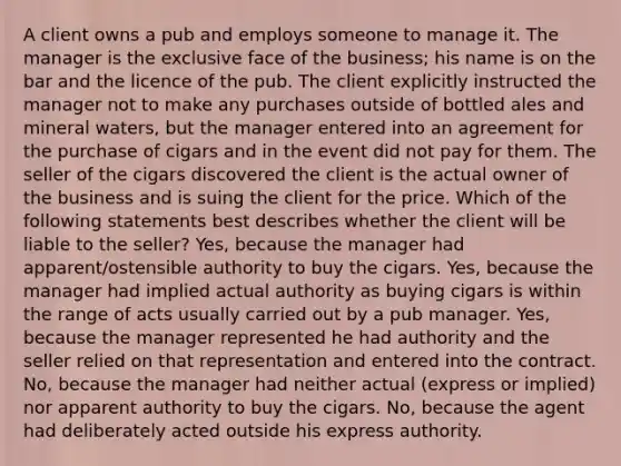 A client owns a pub and employs someone to manage it. The manager is the exclusive face of the business; his name is on the bar and the licence of the pub. The client explicitly instructed the manager not to make any purchases outside of bottled ales and mineral waters, but the manager entered into an agreement for the purchase of cigars and in the event did not pay for them. The seller of the cigars discovered the client is the actual owner of the business and is suing the client for the price. Which of the following statements best describes whether the client will be liable to the seller? Yes, because the manager had apparent/ostensible authority to buy the cigars. Yes, because the manager had implied actual authority as buying cigars is within the range of acts usually carried out by a pub manager. Yes, because the manager represented he had authority and the seller relied on that representation and entered into the contract. No, because the manager had neither actual (express or implied) nor apparent authority to buy the cigars. No, because the agent had deliberately acted outside his express authority.