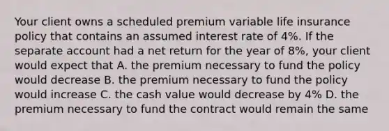 Your client owns a scheduled premium variable life insurance policy that contains an assumed interest rate of 4%. If the separate account had a net return for the year of 8%, your client would expect that A. the premium necessary to fund the policy would decrease B. the premium necessary to fund the policy would increase C. the cash value would decrease by 4% D. the premium necessary to fund the contract would remain the same