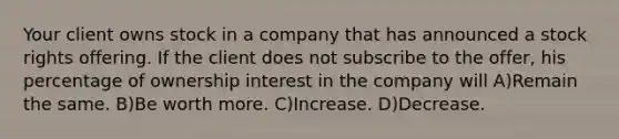 Your client owns stock in a company that has announced a stock rights offering. If the client does not subscribe to the offer, his percentage of ownership interest in the company will A)Remain the same. B)Be worth more. C)Increase. D)Decrease.