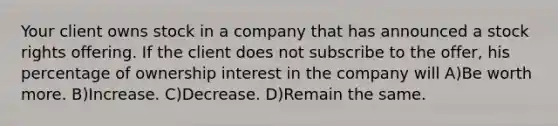 Your client owns stock in a company that has announced a stock rights offering. If the client does not subscribe to the offer, his percentage of ownership interest in the company will A)Be worth more. B)Increase. C)Decrease. D)Remain the same.