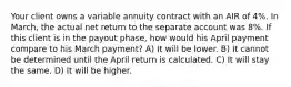 Your client owns a variable annuity contract with an AIR of 4%. In March, the actual net return to the separate account was 8%. If this client is in the payout phase, how would his April payment compare to his March payment? A) It will be lower. B) It cannot be determined until the April return is calculated. C) It will stay the same. D) It will be higher.