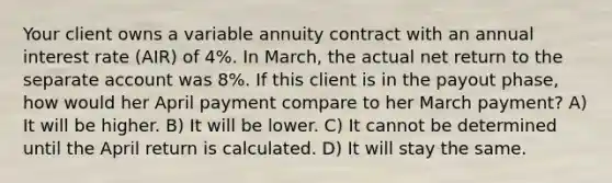 Your client owns a variable annuity contract with an annual interest rate (AIR) of 4%. In March, the actual net return to the separate account was 8%. If this client is in the payout phase, how would her April payment compare to her March payment? A) It will be higher. B) It will be lower. C) It cannot be determined until the April return is calculated. D) It will stay the same.