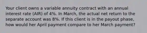 Your client owns a variable annuity contract with an annual interest rate (AIR) of 4%. In March, the actual net return to the separate account was 8%. If this client is in the payout phase, how would her April payment compare to her March payment?