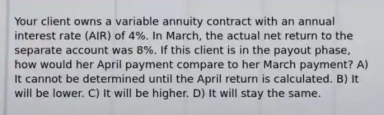 Your client owns a variable annuity contract with an annual interest rate (AIR) of 4%. In March, the actual net return to the separate account was 8%. If this client is in the payout phase, how would her April payment compare to her March payment? A) It cannot be determined until the April return is calculated. B) It will be lower. C) It will be higher. D) It will stay the same.