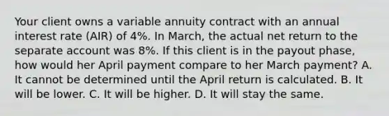 Your client owns a variable annuity contract with an annual interest rate (AIR) of 4%. In March, the actual net return to the separate account was 8%. If this client is in the payout phase, how would her April payment compare to her March payment? A. It cannot be determined until the April return is calculated. B. It will be lower. C. It will be higher. D. It will stay the same.