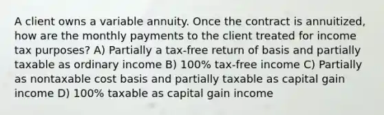 A client owns a variable annuity. Once the contract is annuitized, how are the monthly payments to the client treated for income tax purposes? A) Partially a tax-free return of basis and partially taxable as ordinary income B) 100% tax-free income C) Partially as nontaxable cost basis and partially taxable as capital gain income D) 100% taxable as capital gain income