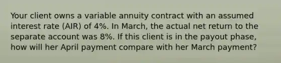 Your client owns a variable annuity contract with an assumed interest rate (AIR) of 4%. In March, the actual net return to the separate account was 8%. If this client is in the payout phase, how will her April payment compare with her March payment?