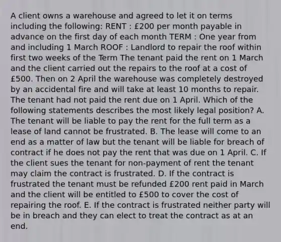 A client owns a warehouse and agreed to let it on terms including the following: RENT : £200 per month payable in advance on the first day of each month TERM : One year from and including 1 March ROOF : Landlord to repair the roof within first two weeks of the Term The tenant paid the rent on 1 March and the client carried out the repairs to the roof at a cost of £500. Then on 2 April the warehouse was completely destroyed by an accidental fire and will take at least 10 months to repair. The tenant had not paid the rent due on 1 April. Which of the following statements describes the most likely legal position? A. The tenant will be liable to pay the rent for the full term as a lease of land cannot be frustrated. B. The lease will come to an end as a matter of law but the tenant will be liable for breach of contract if he does not pay the rent that was due on 1 April. C. If the client sues the tenant for non-payment of rent the tenant may claim the contract is frustrated. D. If the contract is frustrated the tenant must be refunded £200 rent paid in March and the client will be entitled to £500 to cover the cost of repairing the roof. E. If the contract is frustrated neither party will be in breach and they can elect to treat the contract as at an end.