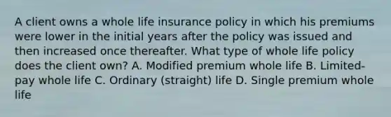 A client owns a whole life insurance policy in which his premiums were lower in the initial years after the policy was issued and then increased once thereafter. What type of whole life policy does the client own? A. Modified premium whole life B. Limited-pay whole life C. Ordinary (straight) life D. Single premium whole life