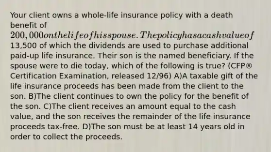 Your client owns a whole-life insurance policy with a death benefit of 200,000 on the life of his spouse. The policy has a cash value of13,500 of which the dividends are used to purchase additional paid-up life insurance. Their son is the named beneficiary. If the spouse were to die today, which of the following is true? (CFP® Certification Examination, released 12/96) A)A taxable gift of the life insurance proceeds has been made from the client to the son. B)The client continues to own the policy for the benefit of the son. C)The client receives an amount equal to the cash value, and the son receives the remainder of the life insurance proceeds tax-free. D)The son must be at least 14 years old in order to collect the proceeds.