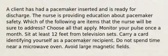 A client has had a pacemaker inserted and is ready for discharge. The nurse is providing education about pacemaker safety. Which of the following are items that the nurse will be sure to address? Choose all that apply. Monitor your pulse once a month. Sit at least 12 feet from television sets. Carry a card identifying yourself as a pacemaker recipient. Do not spend time near a microwave oven. Avoid large magnetic fields.